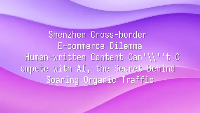 Shenzhen Cross-border E-commerce Dilemma: Human-written Content Can't Compete with AI, the Secret Behind Soaring Organic Traffic