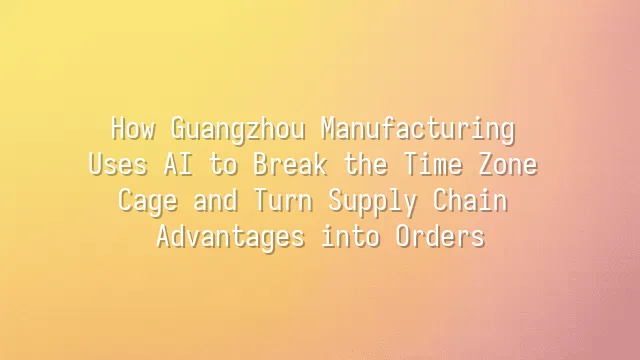 How Guangzhou Manufacturing Uses AI to Break the Time Zone Cage and Turn Supply Chain Advantages into Orders