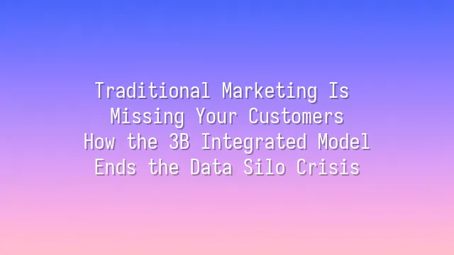 Traditional Marketing Is Missing Your Customers? How the 3B Integrated Model Ends the Data Silo Crisis