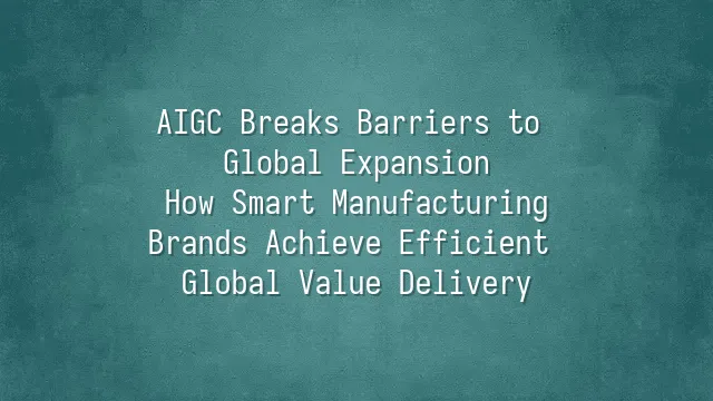 AIGC Breaks Barriers to Global Expansion: How Smart Manufacturing Brands Achieve Efficient Global Value Delivery