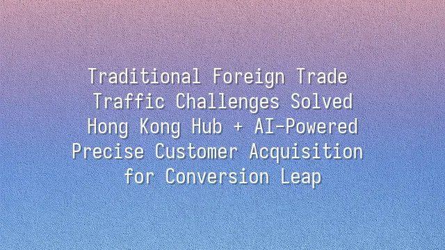 Traditional Foreign Trade Traffic Challenges Solved: Hong Kong Hub + AI-Powered Precise Customer Acquisition for Conversion Leap