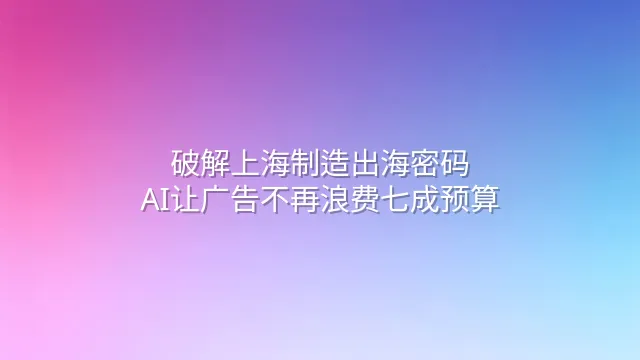 破解上海制造出海密码：AI让广告不再浪费七成预算