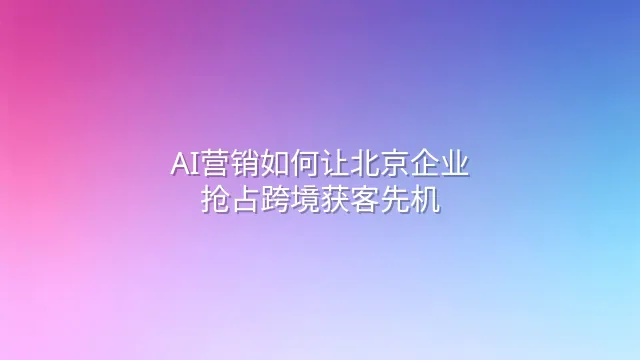 AI营销如何让北京企业抢占跨境获客先机