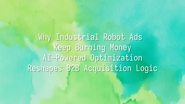 Why Industrial Robot Ads Keep Burning Money? AI-Powered Optimization Reshapes B2B Acquisition Logic