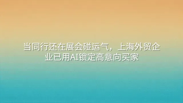 当同行还在展会碰运气，上海外贸企业已用AI锁定高意向买家