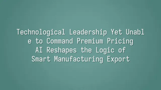 Technological Leadership Yet Unable to Command Premium Pricing? AI Reshapes the Logic of Smart Manufacturing Export