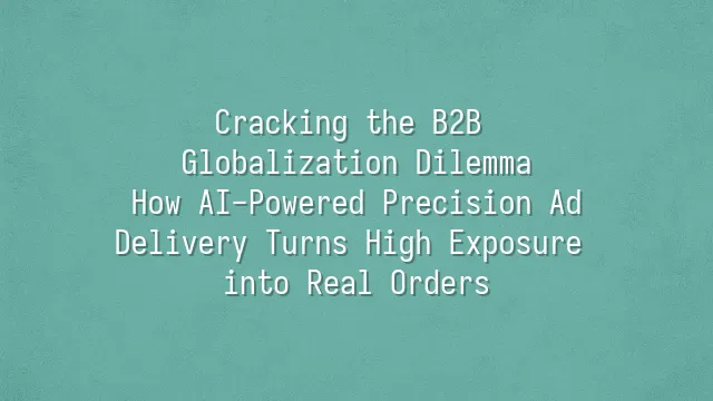 Cracking the B2B Globalization Dilemma: How AI-Powered Precision Ad Delivery Turns High Exposure into Real Orders