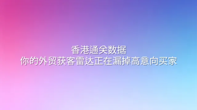 香港通关数据：你的外贸获客雷达正在漏掉高意向买家