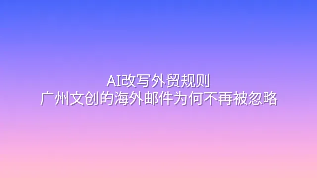 AI改写外贸规则：广州文创的海外邮件为何不再被忽略