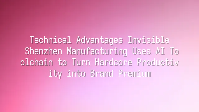 Technical Advantages Invisible? Shenzhen Manufacturing Uses AI Toolchain to Turn Hardcore Productivity into Brand Premium