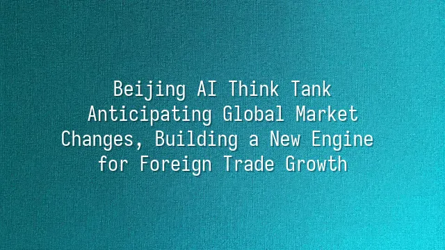 Beijing AI Think Tank: Anticipating Global Market Changes, Building a New Engine for Foreign Trade Growth