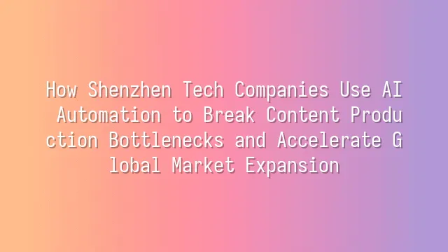 How Shenzhen Tech Companies Use AI Automation to Break Content Production Bottlenecks and Accelerate Global Market Expansion