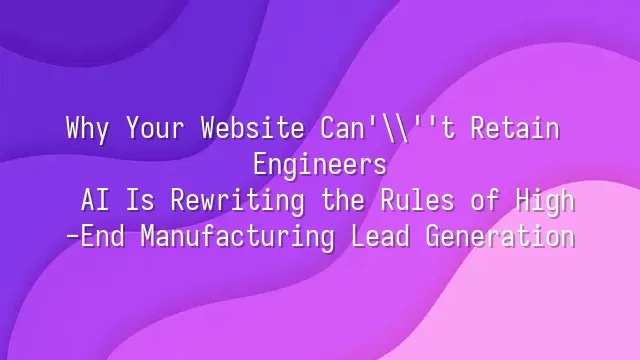 Why Your Website Can't Retain Engineers? AI Is Rewriting the Rules of High-End Manufacturing Lead Generation