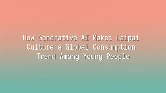 How Generative AI Makes Haipai Culture a Global Consumption Trend Among Young People