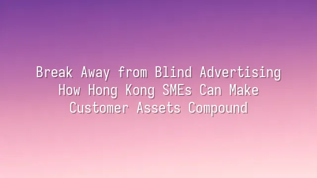 Break Away from Blind Advertising: How Hong Kong SMEs Can Make Customer Assets Compound