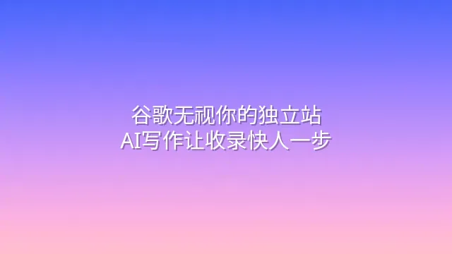 谷歌无视你的独立站？AI写作让收录快人一步