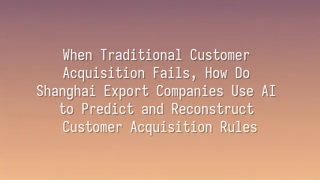 When Traditional Customer Acquisition Fails, How Do Shanghai Export Companies Use AI to Predict and Reconstruct Customer Acquisition Rules?