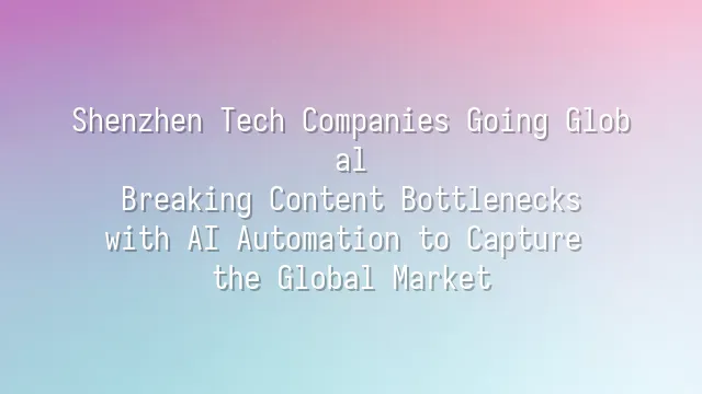 Shenzhen Tech Companies Going Global: Breaking Content Bottlenecks with AI Automation to Capture the Global Market