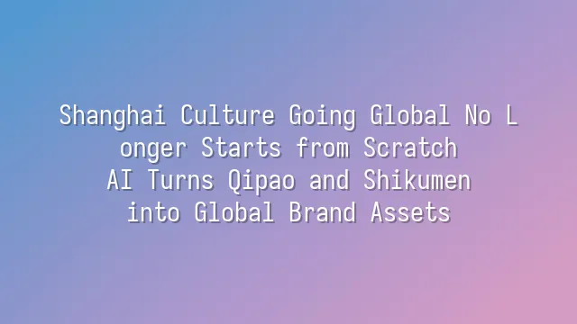 Shanghai Culture Going Global No Longer Starts from Scratch: AI Turns Qipao and Shikumen into Global Brand Assets
