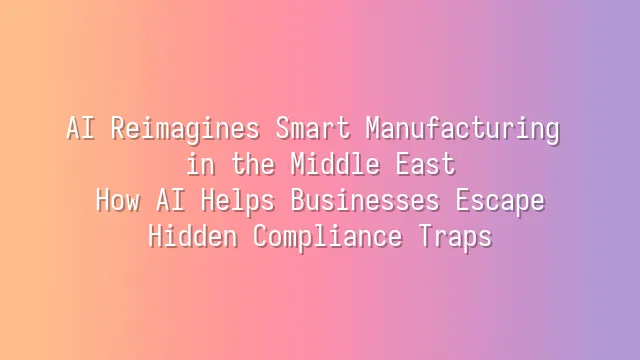 AI Reimagines Smart Manufacturing in the Middle East: How AI Helps Businesses Escape Hidden Compliance Traps