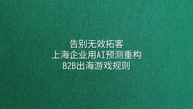 告别无效拓客：上海企业用AI预测重构B2B出海游戏规则