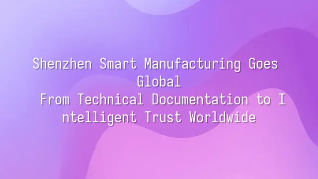 Shenzhen Smart Manufacturing Goes Global: From Technical Documentation to Intelligent Trust Worldwide