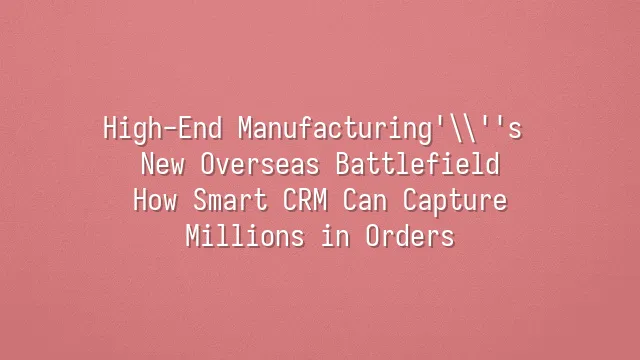 High-End Manufacturing's New Overseas Battlefield: How Smart CRM Can Capture Millions in Orders