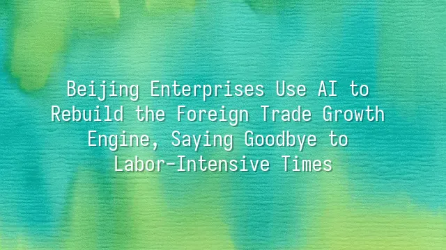 Beijing Enterprises Use AI to Rebuild the Foreign Trade Growth Engine, Saying Goodbye to Labor-Intensive Times