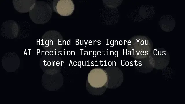 High-End Buyers Ignore You? AI Precision Targeting Halves Customer Acquisition Costs