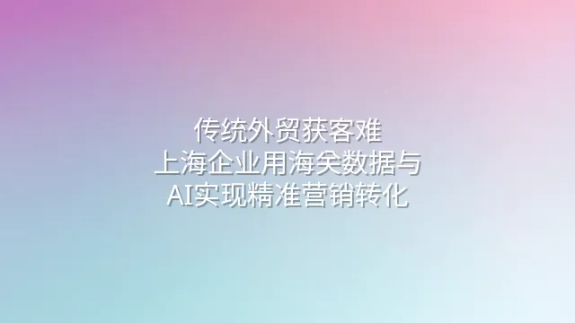 传统外贸获客难？上海企业用海关数据与AI实现精准营销转化