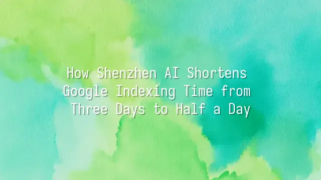 How Shenzhen AI Shortens Google Indexing Time from Three Days to Half a Day