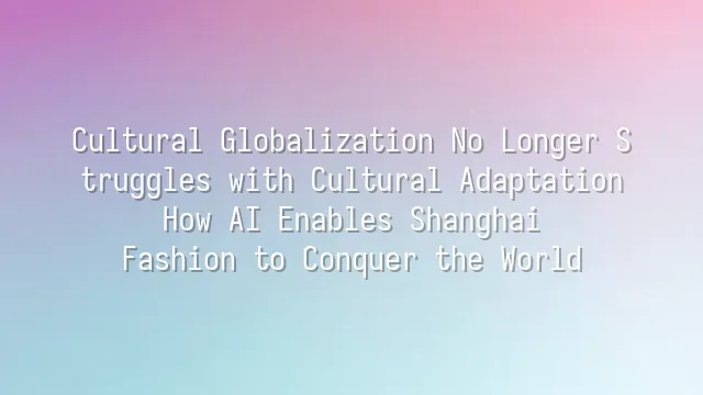 Cultural Globalization No Longer Struggles with Cultural Adaptation: How AI Enables Shanghai Fashion to Conquer the World