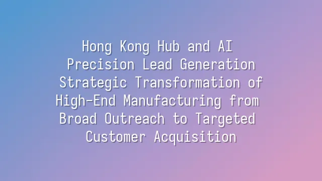 Hong Kong Hub and AI Precision Lead Generation: Strategic Transformation of High-End Manufacturing from Broad Outreach to Targeted Customer Acquisition