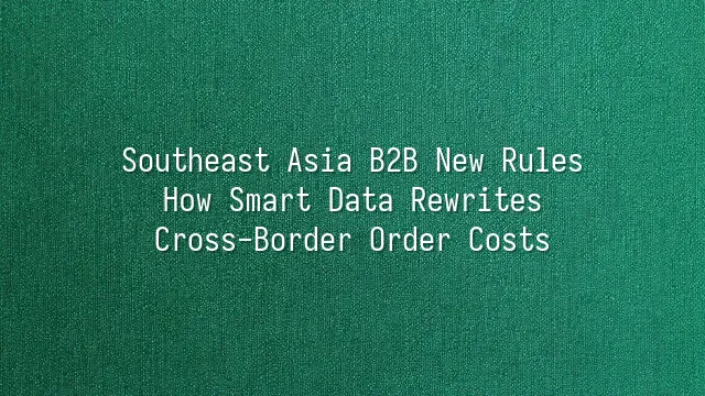 Southeast Asia B2B New Rules: How Smart Data Rewrites Cross-Border Order Costs