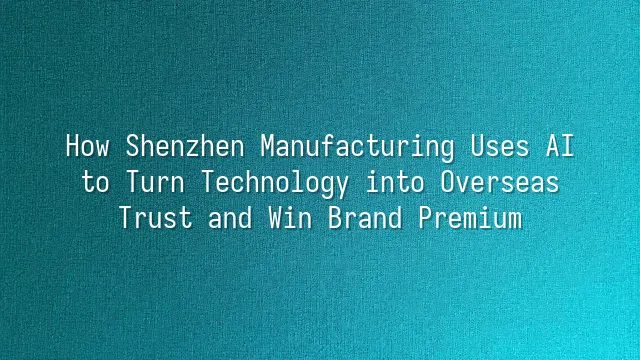How Shenzhen Manufacturing Uses AI to Turn Technology into Overseas Trust and Win Brand Premium