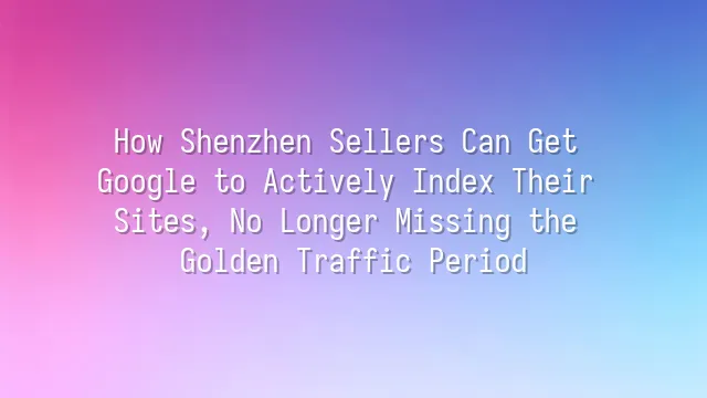 How Shenzhen Sellers Can Get Google to Actively Index Their Sites, No Longer Missing the Golden Traffic Period