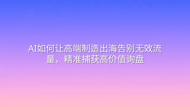 AI如何让高端制造出海告别无效流量，精准捕获高价值询盘
