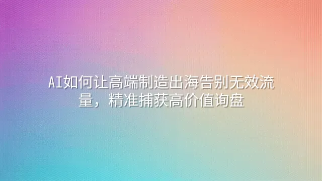 AI如何让高端制造出海告别无效流量，精准捕获高价值询盘