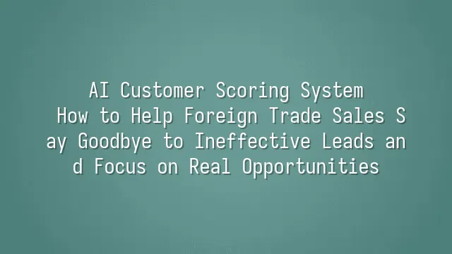 AI Customer Scoring System: How to Help Foreign Trade Sales Say Goodbye to Ineffective Leads and Focus on Real Opportunities