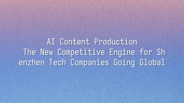 AI Content Production: The New Competitive Engine for Shenzhen Tech Companies Going Global