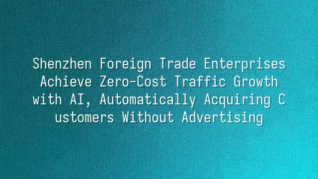 Shenzhen Foreign Trade Enterprises Achieve Zero-Cost Traffic Growth with AI, Automatically Acquiring Customers Without Advertising