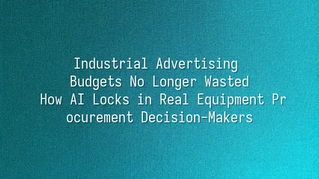 Industrial Advertising Budgets No Longer Wasted: How AI Locks in Real Equipment Procurement Decision-Makers