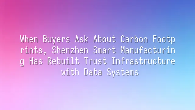 When Buyers Ask About Carbon Footprints, Shenzhen Smart Manufacturing Has Rebuilt Trust Infrastructure with Data Systems