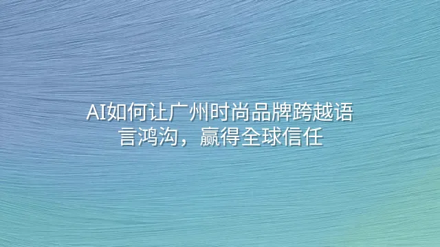 AI如何让广州时尚品牌跨越语言鸿沟，赢得全球信任