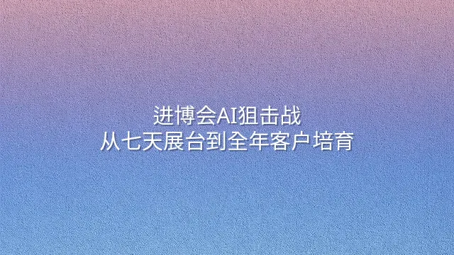 进博会AI狙击战：从七天展台到全年客户培育