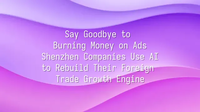 Say Goodbye to Burning Money on Ads: Shenzhen Companies Use AI to Rebuild Their Foreign Trade Growth Engine