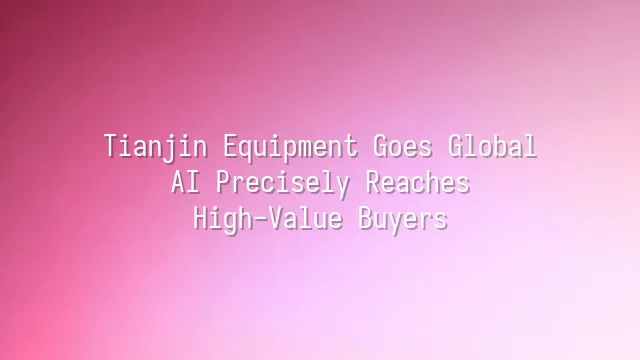 Tianjin Equipment Goes Global: AI Precisely Reaches High-Value Buyers