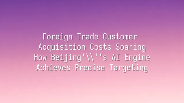 Foreign Trade Customer Acquisition Costs Soaring? How Beijing's AI Engine Achieves Precise Targeting