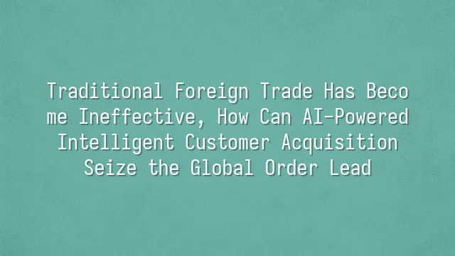 Traditional Foreign Trade Has Become Ineffective, How Can AI-Powered Intelligent Customer Acquisition Seize the Global Order Lead?