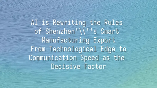 AI is Rewriting the Rules of Shenzhen's Smart Manufacturing Export: From Technological Edge to Communication Speed as the Decisive Factor